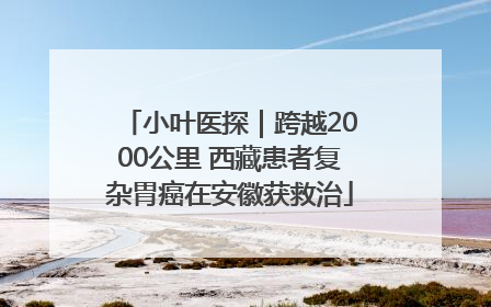 小叶医探｜跨越2000公里 西藏患者复杂胃癌在安徽获救治