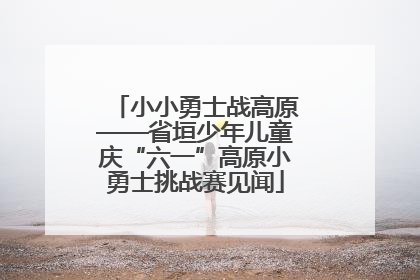 小小勇士战高原——省垣少年儿童庆“六一”高原小勇士挑战赛见闻