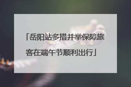 岳阳站多措并举保障旅客在端午节顺利出行