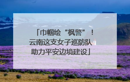 巾帼绘“枫警”！云南这支女子巡防队助力平安边境建设