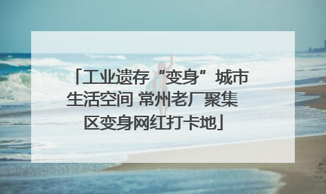 工业遗存“变身”城市生活空间 常州老厂聚集区变身网红打卡地