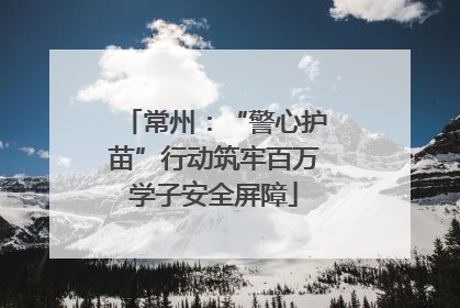 常州：“警心护苗”行动筑牢百万学子安全屏障