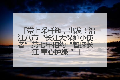 带上采样瓶，出发！沿江八市“长江大保护小使者”第七年相约“智探长江 童心护绿 ”