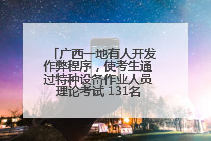 广西一地有人开发作弊程序，使考生通过特种设备作业人员理论考试 131名考生证书被撤销