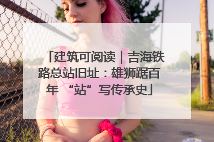 建筑可阅读｜吉海铁路总站旧址：雄狮踞百年 “站”写传承史