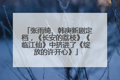 张雨绮、韩庚新剧定档，《长安的荔枝》《临江仙》中挤进了《绽放的许开心》