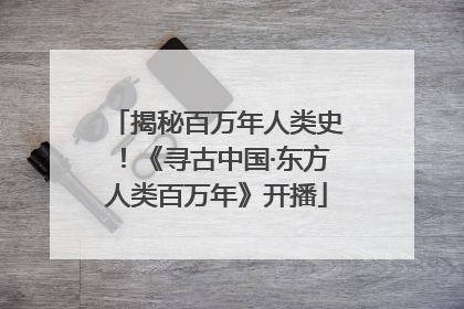 揭秘百万年人类史！《寻古中国·东方人类百万年》开播