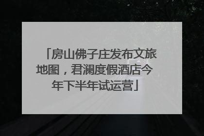 房山佛子庄发布文旅地图，君澜度假酒店今年下半年试运营