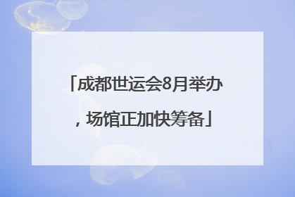 成都世运会8月举办，场馆正加快筹备