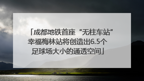 成都地铁首座“无柱车站”幸福梅林站将创造出6.5个足球场大小的通透空间