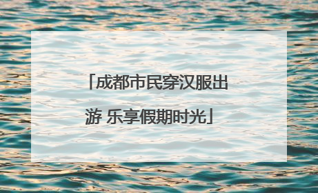 成都市民穿汉服出游 乐享假期时光