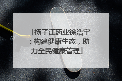 扬子江药业徐浩宇：构建健康生态，助力全民健康管理