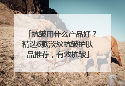 抗皱用什么产品好？精选6款淡纹抗皱护肤品推荐，有效抗皱