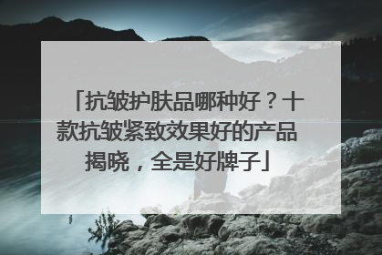 抗皱护肤品哪种好？十款抗皱紧致效果好的产品揭晓，全是好牌子