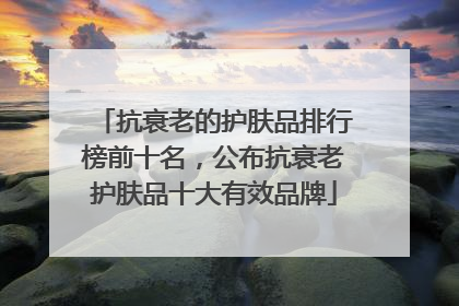 抗衰老的护肤品排行榜前十名，公布抗衰老护肤品十大有效品牌