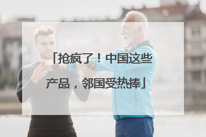 抢疯了！中国这些产品，邻国受热捧