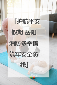 护航平安假期 岳阳消防多举措筑牢安全防线