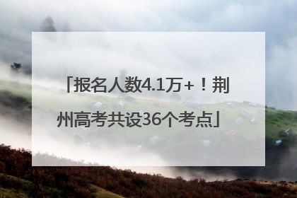 报名人数4.1万+！荆州高考共设36个考点