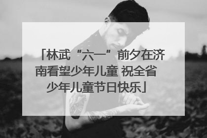 林武“六一”前夕在济南看望少年儿童 祝全省少年儿童节日快乐