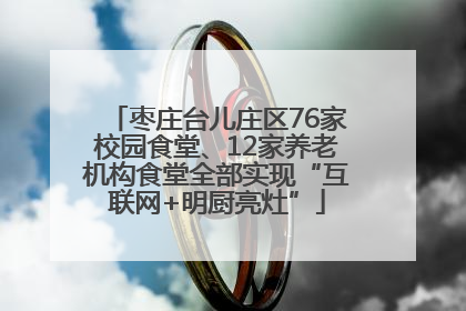 枣庄台儿庄区76家校园食堂、12家养老机构食堂全部实现“互联网+明厨亮灶”