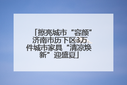 擦亮城市“容颜” 济南市历下区3万件城市家具“清凉焕新”迎盛夏