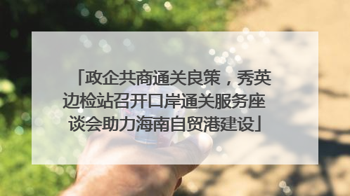 政企共商通关良策，秀英边检站召开口岸通关服务座谈会助力海南自贸港建设
