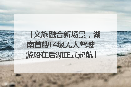 文旅融合新场景，湖南首艘L4级无人驾驶游船在后湖正式起航