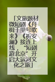 文旅题材微短剧《舟楫千里号歌来》《祈安澜》接连上线，“短剧游北京”开启大运河文化之旅