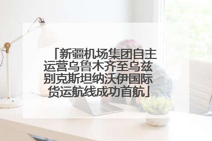 新疆机场集团自主运营乌鲁木齐至乌兹别克斯坦纳沃伊国际货运航线成功首航