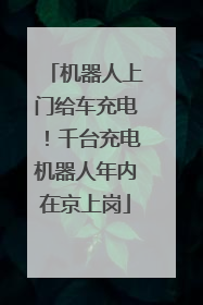 机器人上门给车充电！千台充电机器人年内在京上岗