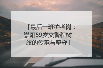 最后一班护考岗：崇阳59岁交警程树旗的传承与坚守