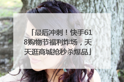 最后冲刺！快手618购物节福利炸场，天天逛商城抢秒杀爆品