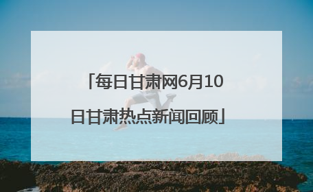 每日甘肃网6月10日甘肃热点新闻回顾