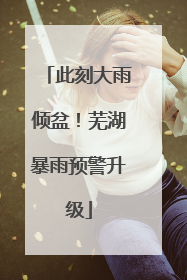 此刻大雨倾盆！芜湖暴雨预警升级