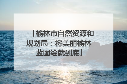 榆林市自然资源和规划局：将美丽榆林蓝图绘就到底