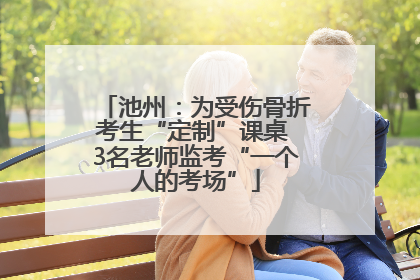 池州：为受伤骨折考生“定制”课桌 3名老师监考“一个人的考场”