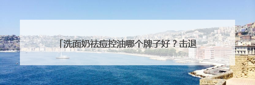 洗面奶祛痘控油哪个牌子好？击退油腻！十大好评款控油洗面奶推荐