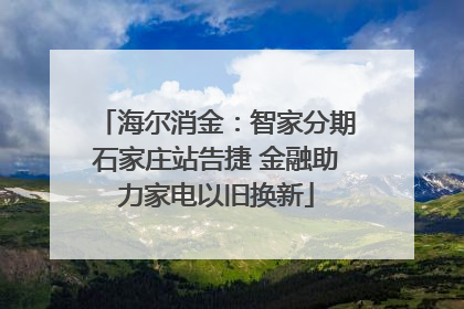 海尔消金：智家分期石家庄站告捷 金融助力家电以旧换新