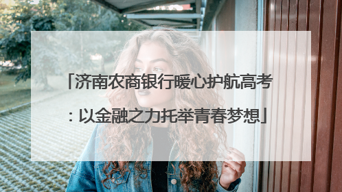 济南农商银行暖心护航高考：以金融之力托举青春梦想