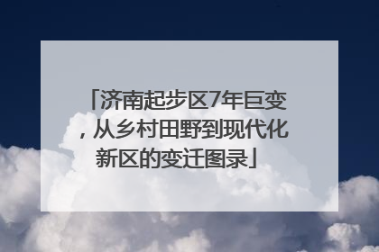 济南起步区7年巨变，从乡村田野到现代化新区的变迁图录
