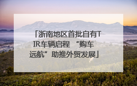 浙南地区首批自有TIR车辆启程 “购车远航”助推外贸发展