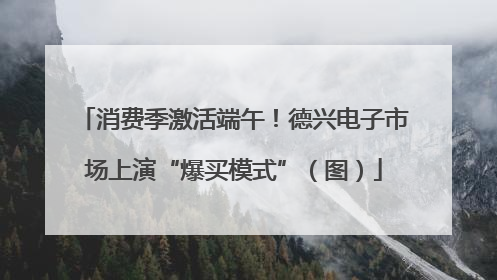 消费季激活端午！德兴电子市场上演“爆买模式”（图）