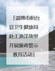 淄博市桓台县卫生健康局赴王渔洋故里开展廉政警示教育活动