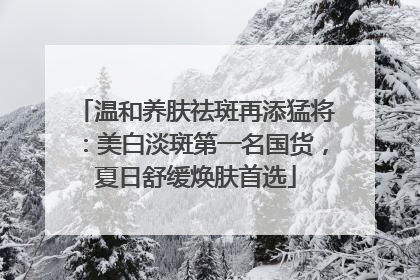 温和养肤祛斑再添猛将：美白淡斑第一名国货，夏日舒缓焕肤首选
