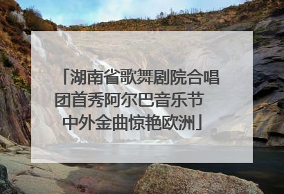 湖南省歌舞剧院合唱团首秀阿尔巴音乐节 中外金曲惊艳欧洲