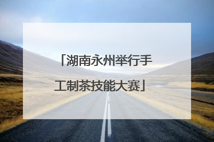 湖南永州举行手工制茶技能大赛