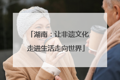 湖南：让非遗文化走进生活走向世界