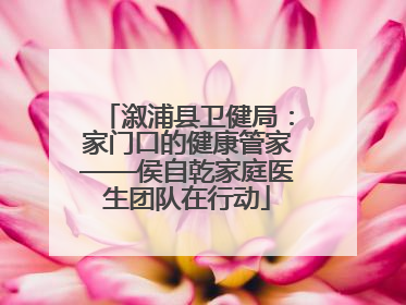 溆浦县卫健局：家门口的健康管家——侯自乾家庭医生团队在行动
