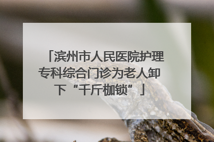 滨州市人民医院护理专科综合门诊为老人卸下“千斤枷锁”