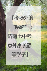 考场外的“陪烤”：济南七中考点外家长静等学子